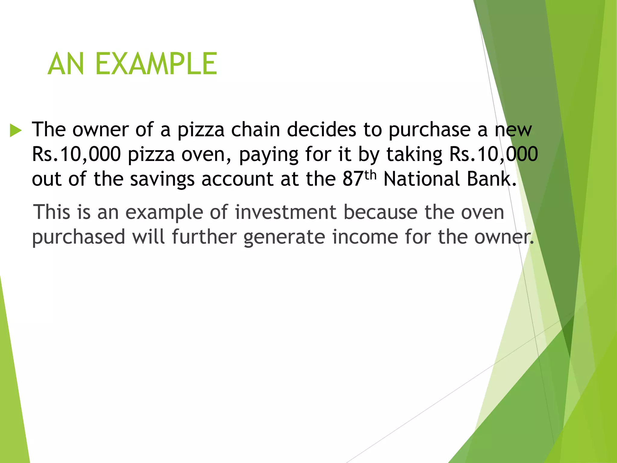 AN EXAMPLE
 The owner of a pizza chain decides to purchase a new
Rs.10,000 pizza oven, paying for it by taking Rs.10,000
out of the savings account at the 87th National Bank.
This is an example of investment because the oven
purchased will further generate income for the owner.
 