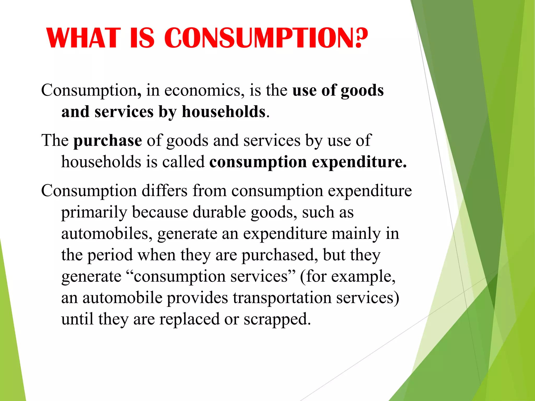 WHAT IS CONSUMPTION?
Consumption, in economics, is the use of goods
and services by households.
The purchase of goods and services by use of
households is called consumption expenditure.
Consumption differs from consumption expenditure
primarily because durable goods, such as
automobiles, generate an expenditure mainly in
the period when they are purchased, but they
generate “consumption services” (for example,
an automobile provides transportation services)
until they are replaced or scrapped.
 