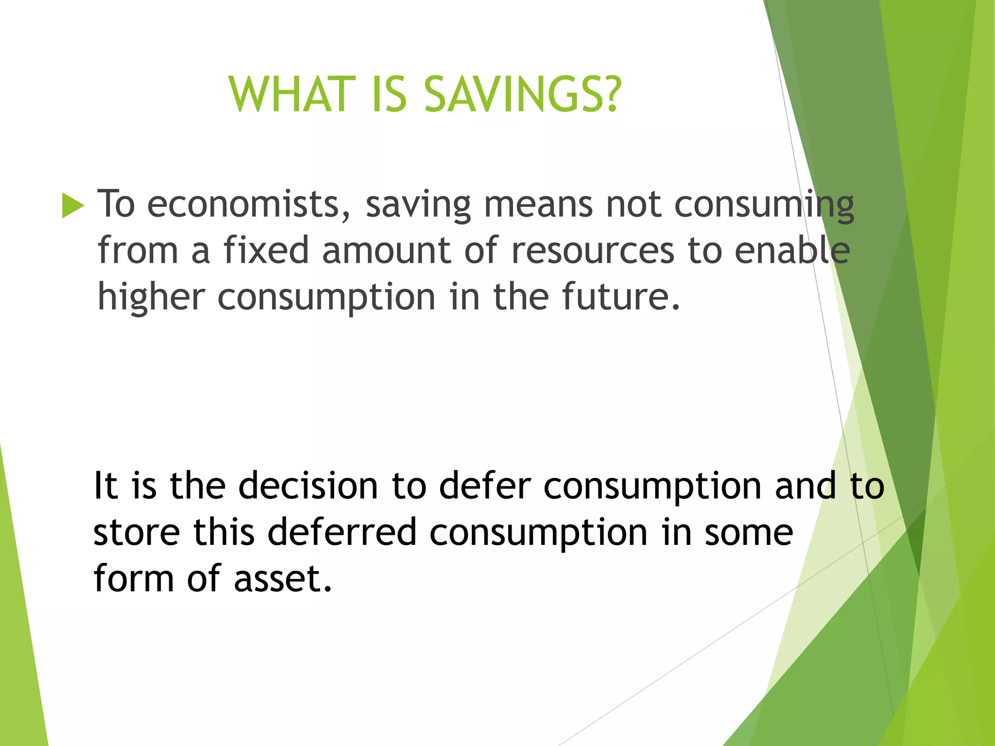 WHAT IS SAVINGS?
 To economists, saving means not consuming
from a fixed amount of resources to enable
higher consumption in the future.
It is the decision to defer consumption and to
store this deferred consumption in some
form of asset.
 