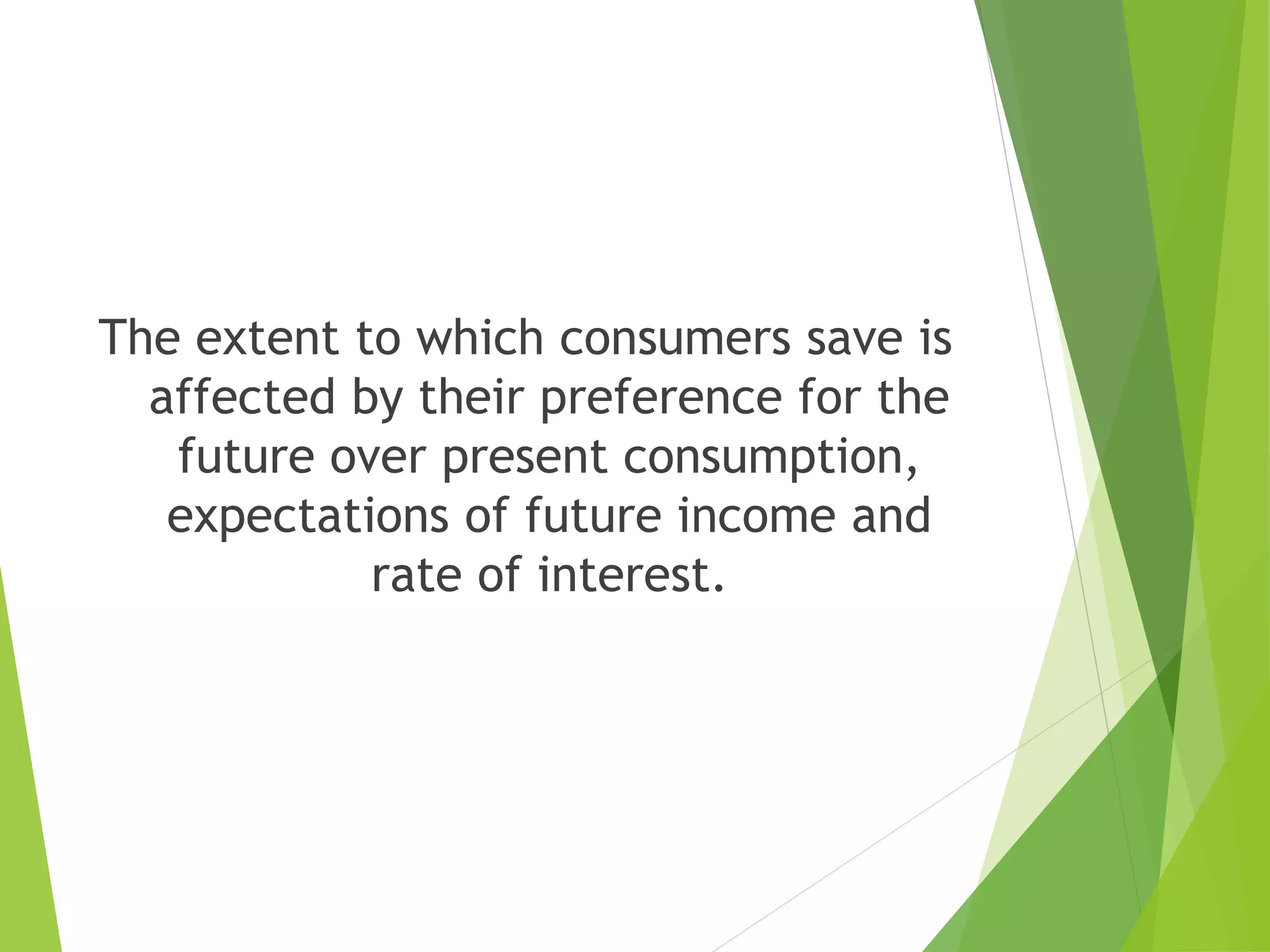 The extent to which consumers save is
affected by their preference for the
future over present consumption,
expectations of future income and
rate of interest.
 