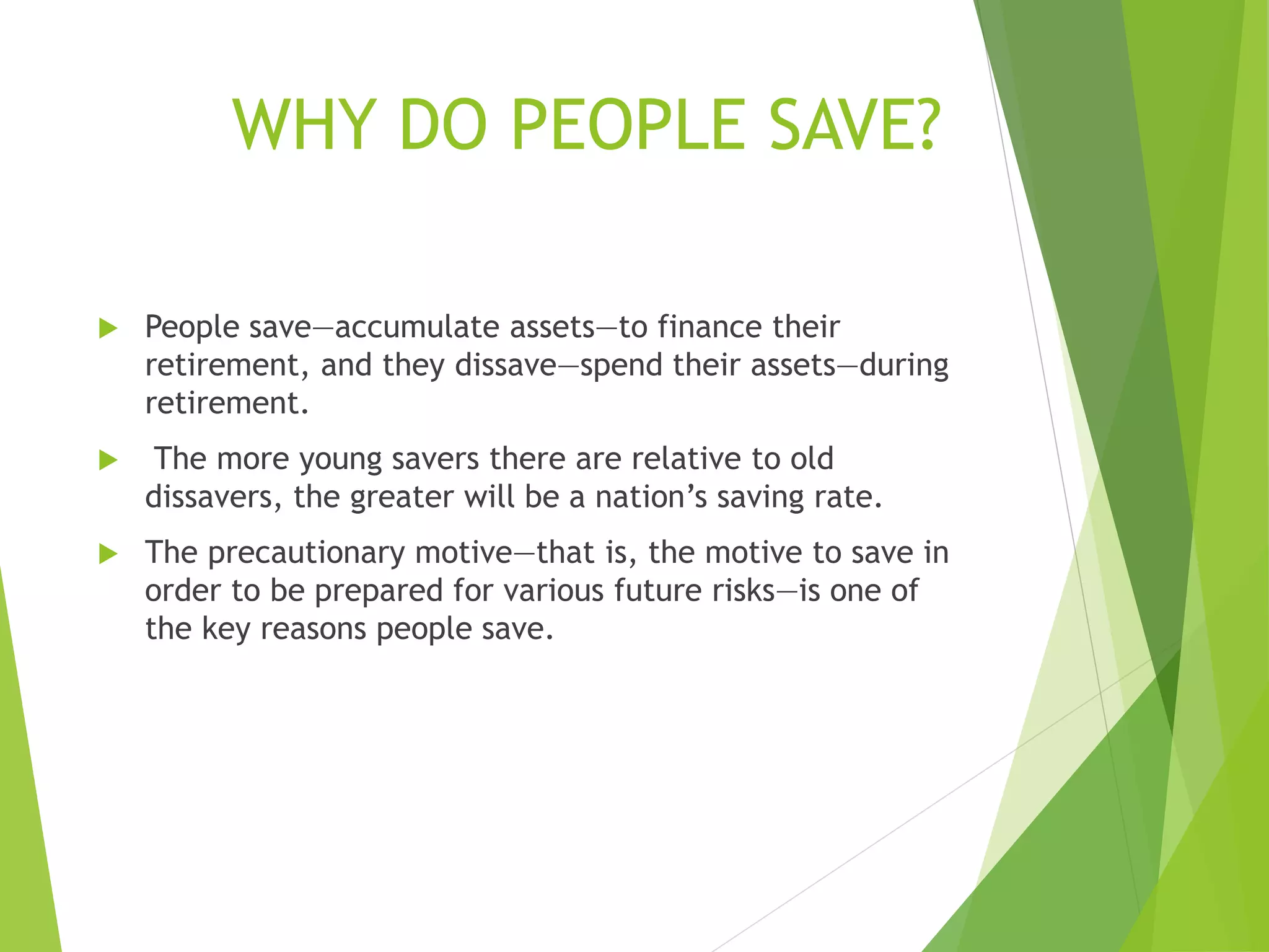  People save—accumulate assets—to finance their
retirement, and they dissave—spend their assets—during
retirement.
 The more young savers there are relative to old
dissavers, the greater will be a nation’s saving rate.
 The precautionary motive—that is, the motive to save in
order to be prepared for various future risks—is one of
the key reasons people save.
WHY DO PEOPLE SAVE?
 