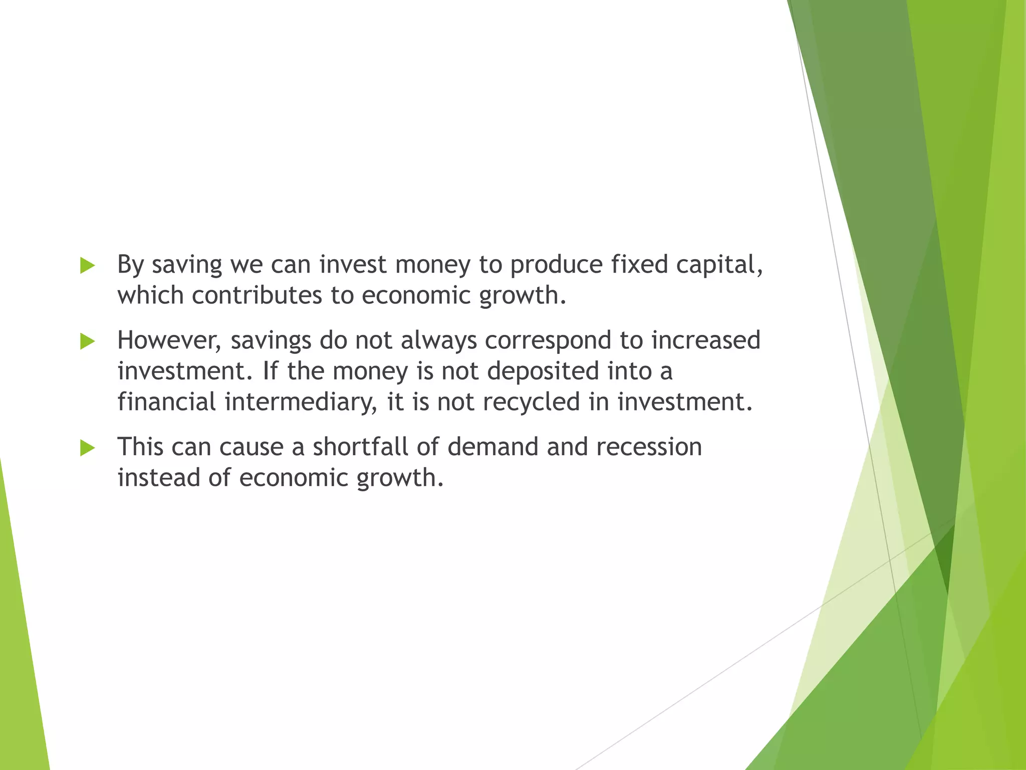  By saving we can invest money to produce fixed capital,
which contributes to economic growth.
 However, savings do not always correspond to increased
investment. If the money is not deposited into a
financial intermediary, it is not recycled in investment.
 This can cause a shortfall of demand and recession
instead of economic growth.
 