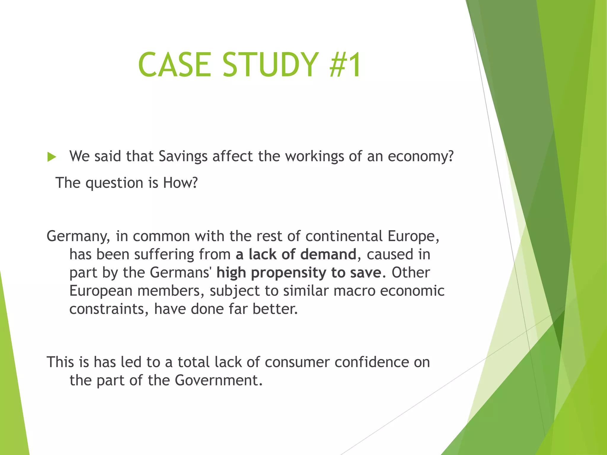 CASE STUDY #1
 We said that Savings affect the workings of an economy?
The question is How?
Germany, in common with the rest of continental Europe,
has been suffering from a lack of demand, caused in
part by the Germans' high propensity to save. Other
European members, subject to similar macro economic
constraints, have done far better.
This is has led to a total lack of consumer confidence on
the part of the Government.
 