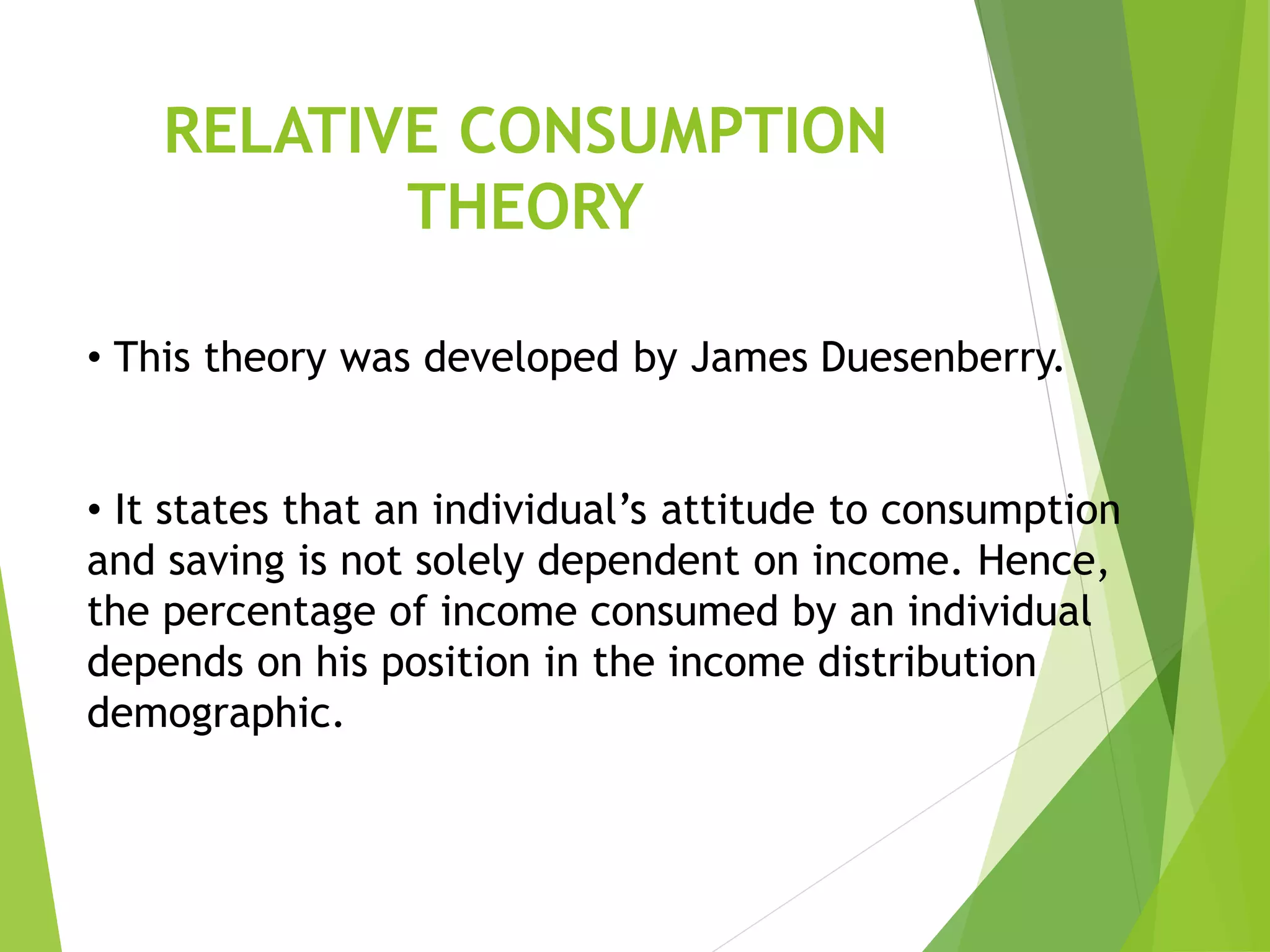 RELATIVE CONSUMPTION
THEORY
• This theory was developed by James Duesenberry.
• It states that an individual’s attitude to consumption
and saving is not solely dependent on income. Hence,
the percentage of income consumed by an individual
depends on his position in the income distribution
demographic.
 