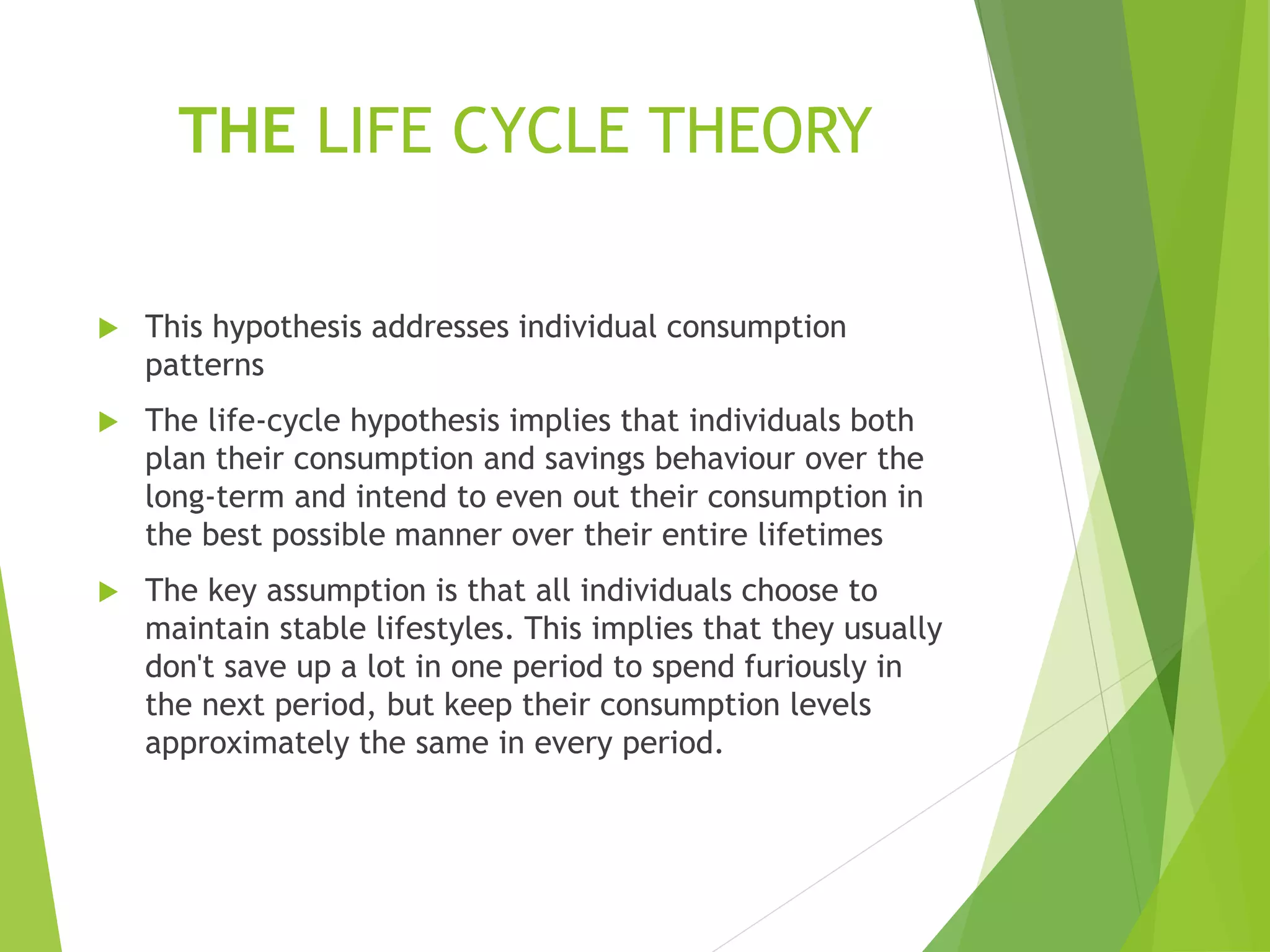 THE LIFE CYCLE THEORY
 This hypothesis addresses individual consumption
patterns
 The life-cycle hypothesis implies that individuals both
plan their consumption and savings behaviour over the
long-term and intend to even out their consumption in
the best possible manner over their entire lifetimes
 The key assumption is that all individuals choose to
maintain stable lifestyles. This implies that they usually
don't save up a lot in one period to spend furiously in
the next period, but keep their consumption levels
approximately the same in every period.
 