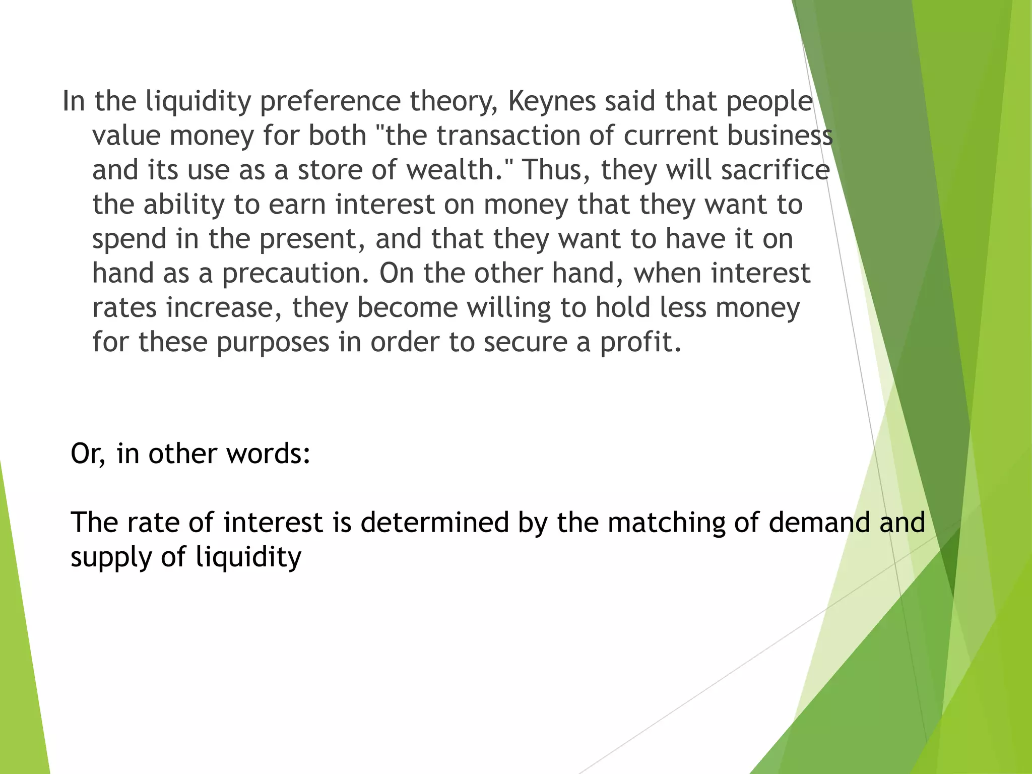 In the liquidity preference theory, Keynes said that people
value money for both "the transaction of current business
and its use as a store of wealth." Thus, they will sacrifice
the ability to earn interest on money that they want to
spend in the present, and that they want to have it on
hand as a precaution. On the other hand, when interest
rates increase, they become willing to hold less money
for these purposes in order to secure a profit.
Or, in other words:
The rate of interest is determined by the matching of demand and
supply of liquidity
 