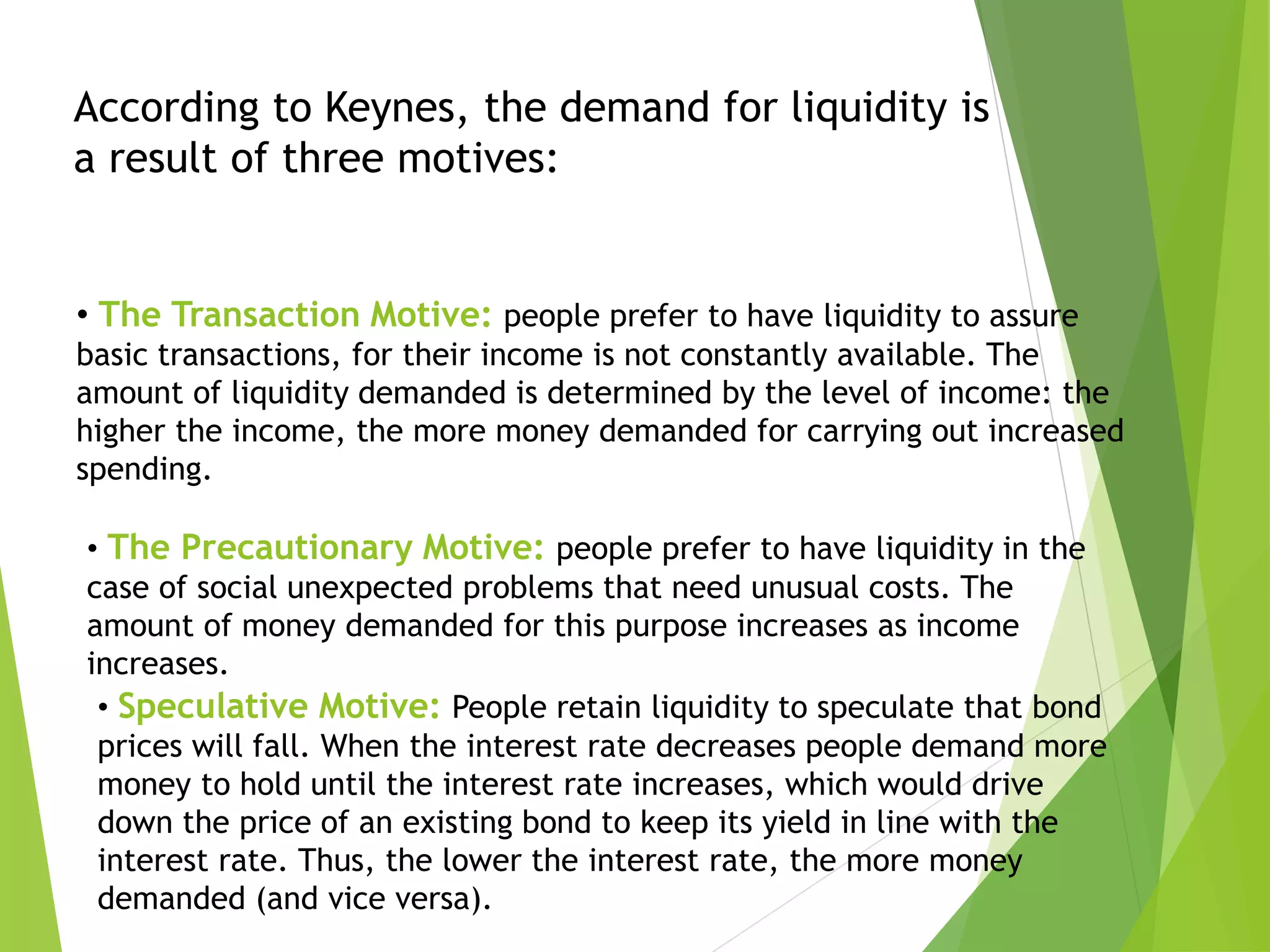 • The Transaction Motive: people prefer to have liquidity to assure
basic transactions, for their income is not constantly available. The
amount of liquidity demanded is determined by the level of income: the
higher the income, the more money demanded for carrying out increased
spending.
According to Keynes, the demand for liquidity is
a result of three motives:
• The Precautionary Motive: people prefer to have liquidity in the
case of social unexpected problems that need unusual costs. The
amount of money demanded for this purpose increases as income
increases.
• Speculative Motive: People retain liquidity to speculate that bond
prices will fall. When the interest rate decreases people demand more
money to hold until the interest rate increases, which would drive
down the price of an existing bond to keep its yield in line with the
interest rate. Thus, the lower the interest rate, the more money
demanded (and vice versa).
 