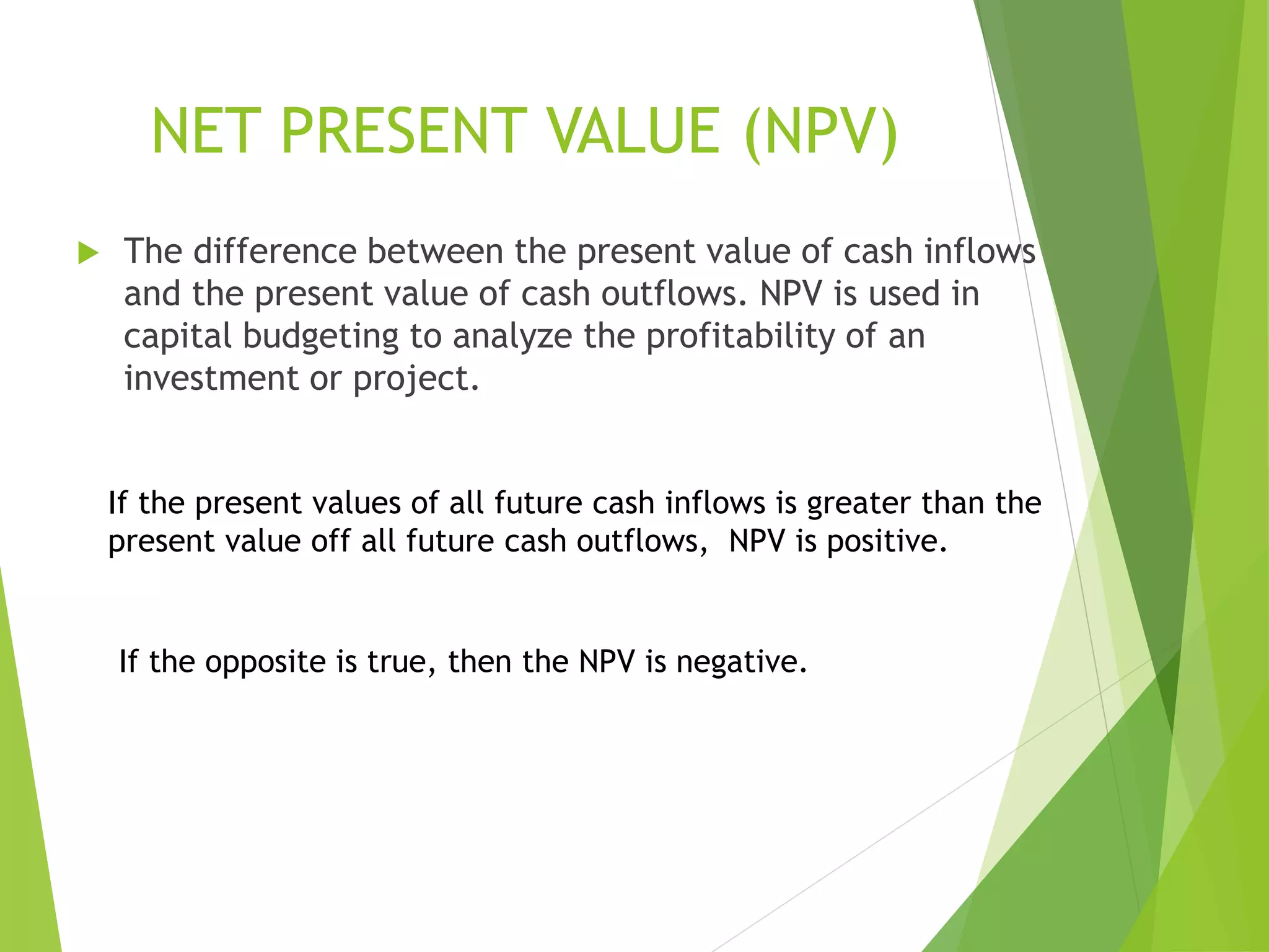 NET PRESENT VALUE (NPV)
 The difference between the present value of cash inflows
and the present value of cash outflows. NPV is used in
capital budgeting to analyze the profitability of an
investment or project.
If the present values of all future cash inflows is greater than the
present value off all future cash outflows, NPV is positive.
If the opposite is true, then the NPV is negative.
 
