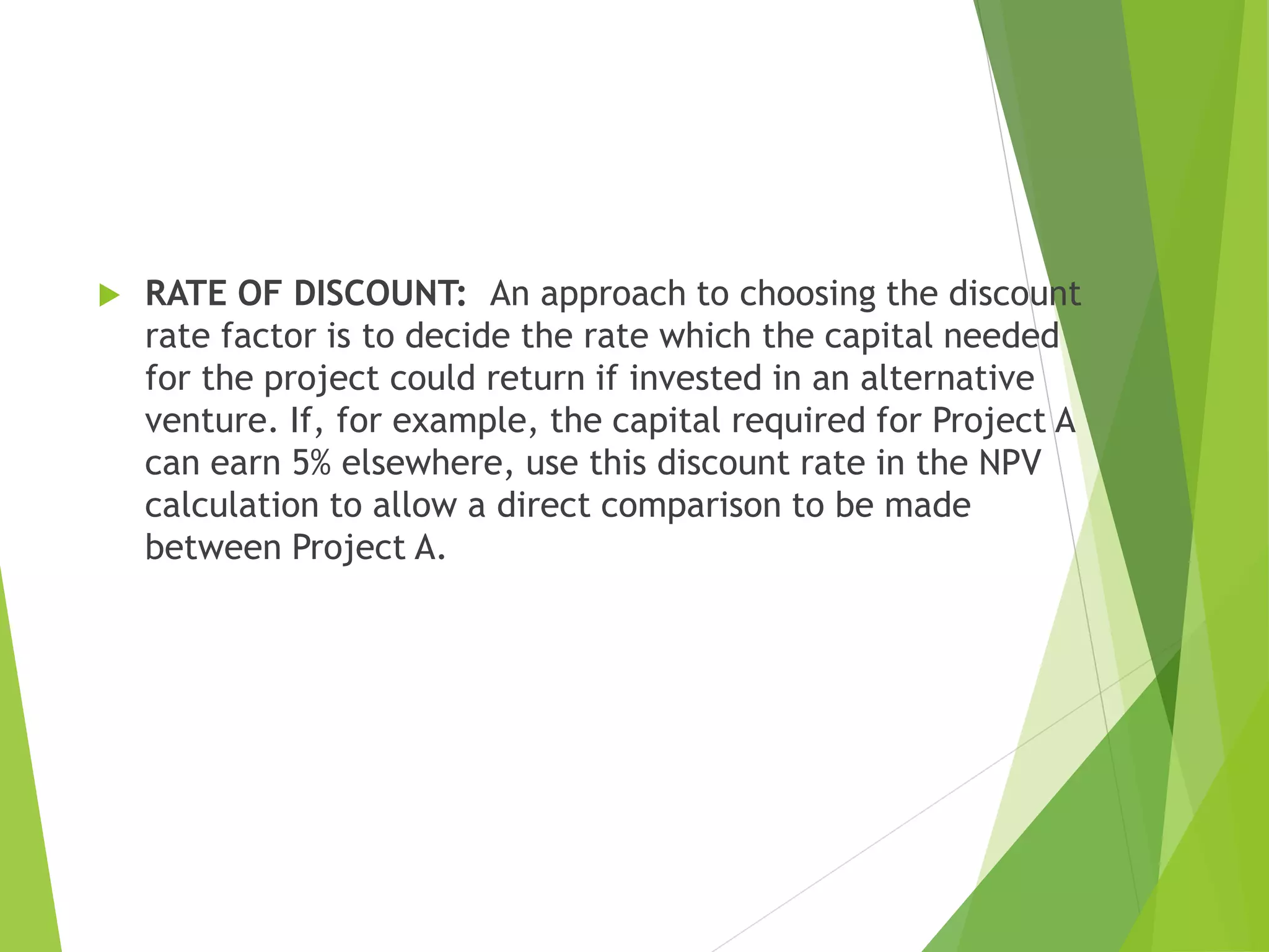  RATE OF DISCOUNT: An approach to choosing the discount
rate factor is to decide the rate which the capital needed
for the project could return if invested in an alternative
venture. If, for example, the capital required for Project A
can earn 5% elsewhere, use this discount rate in the NPV
calculation to allow a direct comparison to be made
between Project A.
 