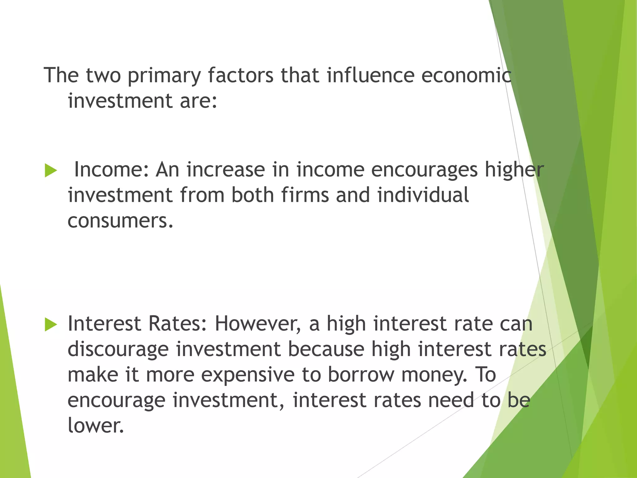 The two primary factors that influence economic
investment are:
 Income: An increase in income encourages higher
investment from both firms and individual
consumers.
 Interest Rates: However, a high interest rate can
discourage investment because high interest rates
make it more expensive to borrow money. To
encourage investment, interest rates need to be
lower.
 