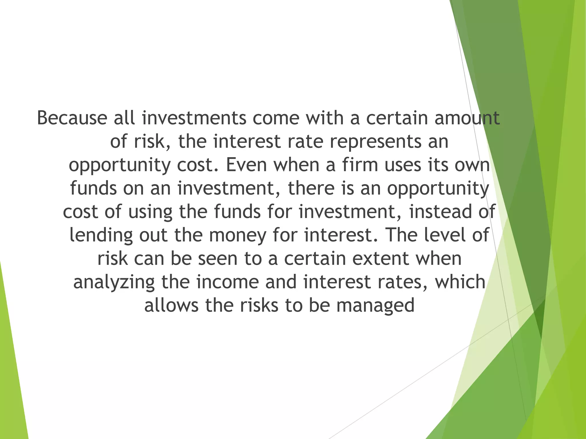 Because all investments come with a certain amount
of risk, the interest rate represents an
opportunity cost. Even when a firm uses its own
funds on an investment, there is an opportunity
cost of using the funds for investment, instead of
lending out the money for interest. The level of
risk can be seen to a certain extent when
analyzing the income and interest rates, which
allows the risks to be managed
 