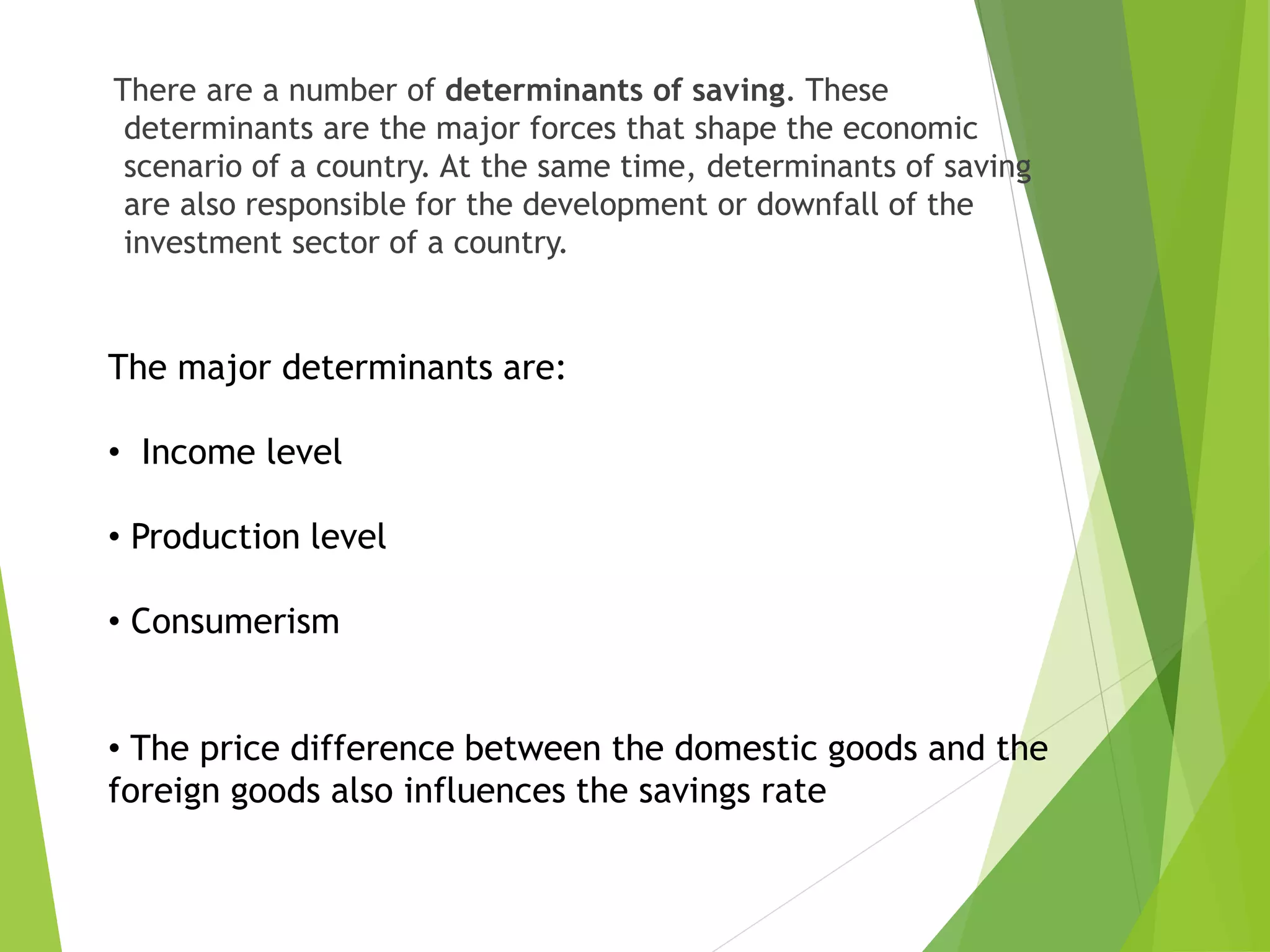 There are a number of determinants of saving. These
determinants are the major forces that shape the economic
scenario of a country. At the same time, determinants of saving
are also responsible for the development or downfall of the
investment sector of a country.
The major determinants are:
• Income level
• Production level
• Consumerism
• The price difference between the domestic goods and the
foreign goods also influences the savings rate
 