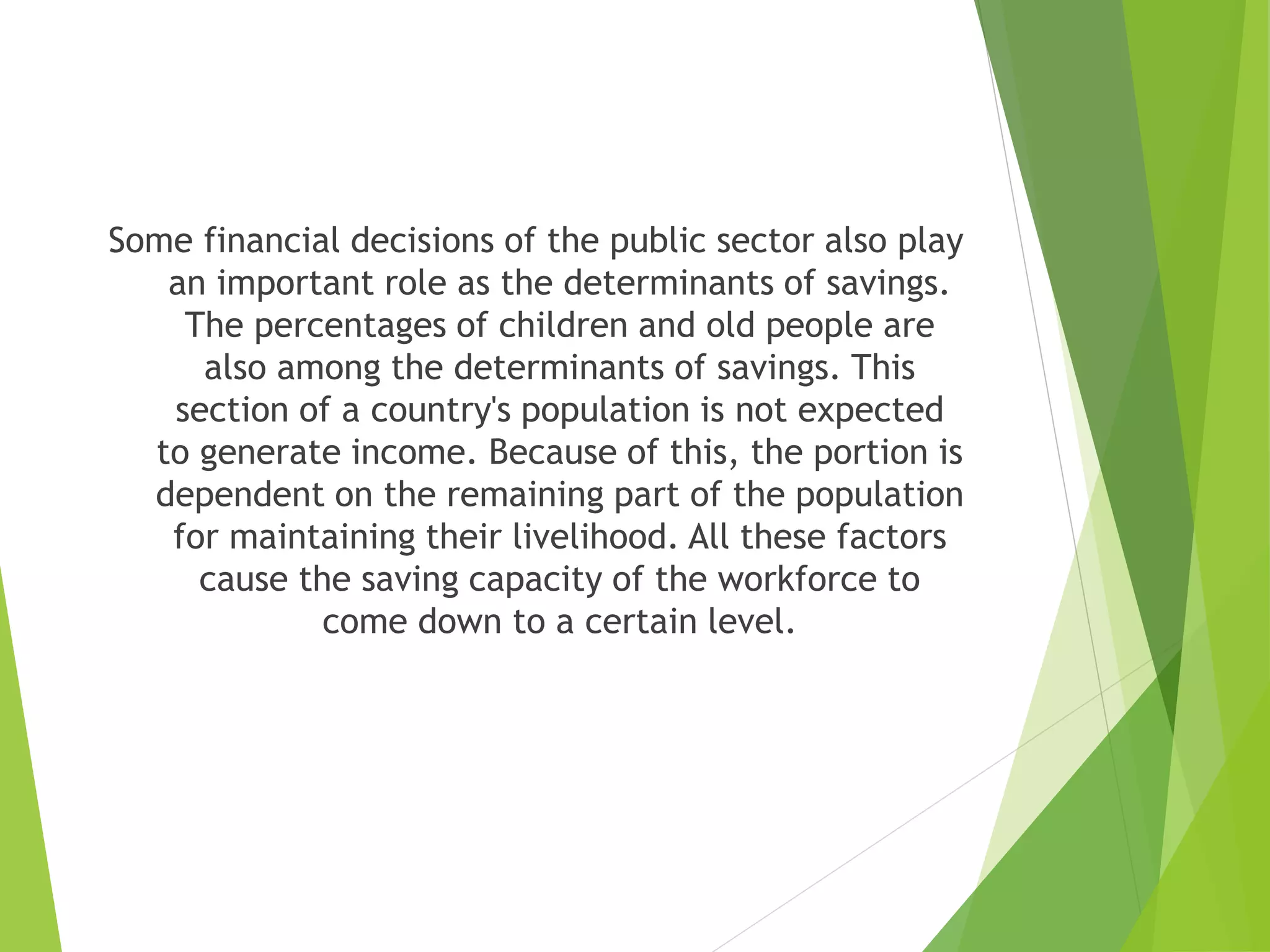 Some financial decisions of the public sector also play
an important role as the determinants of savings.
The percentages of children and old people are
also among the determinants of savings. This
section of a country's population is not expected
to generate income. Because of this, the portion is
dependent on the remaining part of the population
for maintaining their livelihood. All these factors
cause the saving capacity of the workforce to
come down to a certain level.
 