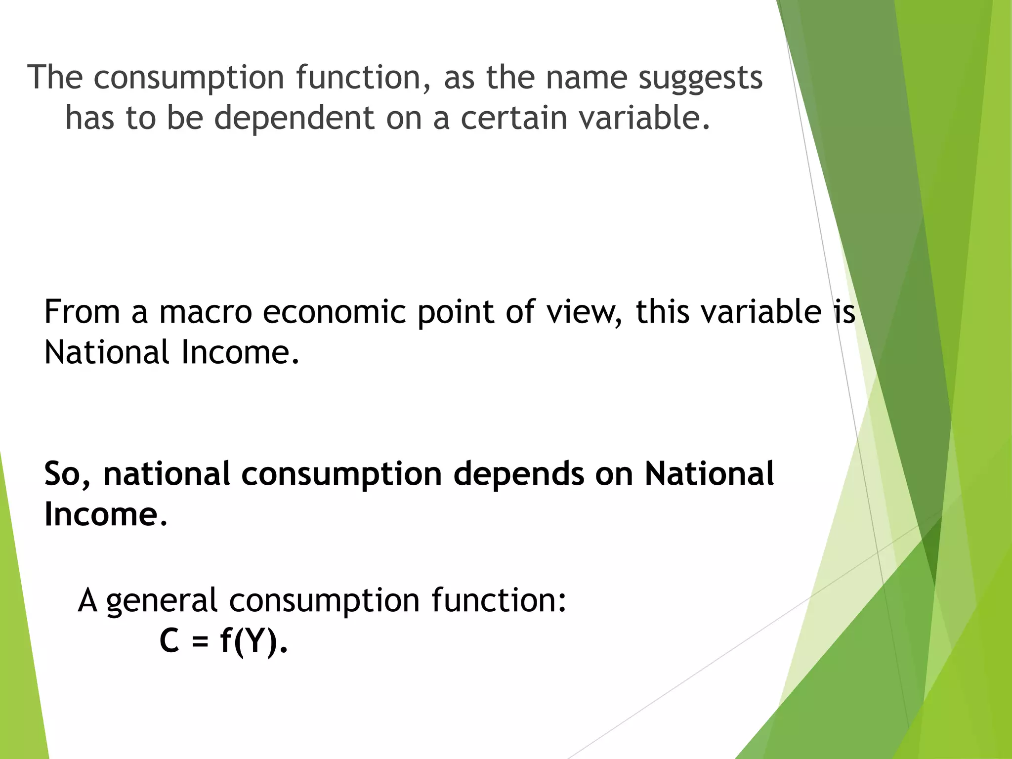 The consumption function, as the name suggests
has to be dependent on a certain variable.
From a macro economic point of view, this variable is
National Income.
So, national consumption depends on National
Income.
A general consumption function:
C = f(Y).
 