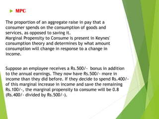  MPC
The proportion of an aggregate raise in pay that a
consumer spends on the consumption of goods and
services, as opposed to saving it.
Marginal Propensity to Consume is present in Keynes'
consumption theory and determines by what amount
consumption will change in response to a change in
income.
Suppose an employee receives a Rs.500/- bonus in addition
to the annual earnings. They now have Rs.500/- more in
income than they did before. If they decide to spend Rs.400/-
of this marginal increase in income and save the remaining
Rs.100/-, the marginal propensity to consume will be 0.8
(Rs.400/- divided by Rs.500/-).
 