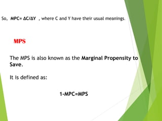 So, MPC= ΔC/ΔY , where C and Y have their usual meanings.
MPS
The MPS is also known as the Marginal Propensity to
Save.
It is defined as:
1-MPC=MPS
 