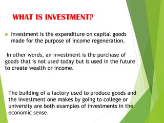 WHAT IS INVESTMENT?
 Investment is the expenditure on capital goods
made for the purpose of income regeneration.
In other words, an investment is the purchase of
goods that is not used today but is used in the future
to create wealth or income.
The building of a factory used to produce goods and
the investment one makes by going to college or
university are both examples of investments in the
economic sense.
 
