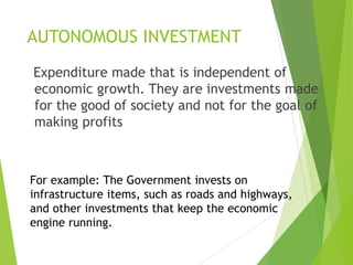 AUTONOMOUS INVESTMENT
Expenditure made that is independent of
economic growth. They are investments made
for the good of society and not for the goal of
making profits
For example: The Government invests on
infrastructure items, such as roads and highways,
and other investments that keep the economic
engine running.
 