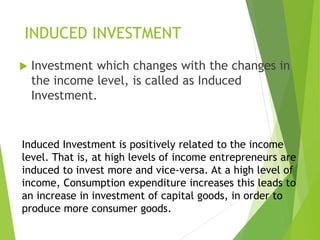 INDUCED INVESTMENT
 Investment which changes with the changes in
the income level, is called as Induced
Investment.
Induced Investment is positively related to the income
level. That is, at high levels of income entrepreneurs are
induced to invest more and vice-versa. At a high level of
income, Consumption expenditure increases this leads to
an increase in investment of capital goods, in order to
produce more consumer goods.
 