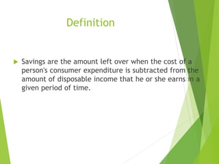 Definition
 Savings are the amount left over when the cost of a
person's consumer expenditure is subtracted from the
amount of disposable income that he or she earns in a
given period of time.
 