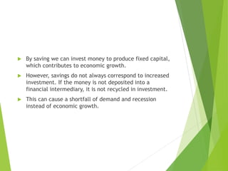  By saving we can invest money to produce fixed capital,
which contributes to economic growth.
 However, savings do not always correspond to increased
investment. If the money is not deposited into a
financial intermediary, it is not recycled in investment.
 This can cause a shortfall of demand and recession
instead of economic growth.
 