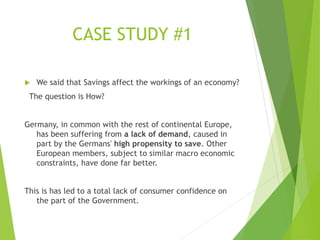 CASE STUDY #1
 We said that Savings affect the workings of an economy?
The question is How?
Germany, in common with the rest of continental Europe,
has been suffering from a lack of demand, caused in
part by the Germans' high propensity to save. Other
European members, subject to similar macro economic
constraints, have done far better.
This is has led to a total lack of consumer confidence on
the part of the Government.
 