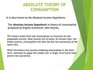 ABSOLUTE THEORY OF
CONSUMPTION
The Absolute Income Hypothesis is theory of consumption
proposed by English economist John Keynes.
It is also known as the Absolute Income Hypothesis.
This theory states that real consumption is a function of real
disposable income, total income net of taxes. As income rises, the
theory asserts, consumption will also rise but not necessarily at the
same rate.
While this theory has success modeling consumption in the short
term, attempts to apply this model over a longer time frame have
proven less successful.
 