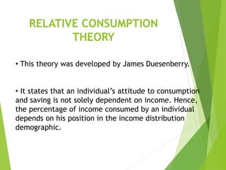 RELATIVE CONSUMPTION
THEORY
• This theory was developed by James Duesenberry.
• It states that an individual’s attitude to consumption
and saving is not solely dependent on income. Hence,
the percentage of income consumed by an individual
depends on his position in the income distribution
demographic.
 