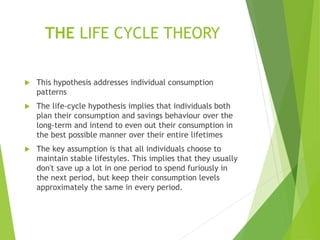 THE LIFE CYCLE THEORY
 This hypothesis addresses individual consumption
patterns
 The life-cycle hypothesis implies that individuals both
plan their consumption and savings behaviour over the
long-term and intend to even out their consumption in
the best possible manner over their entire lifetimes
 The key assumption is that all individuals choose to
maintain stable lifestyles. This implies that they usually
don't save up a lot in one period to spend furiously in
the next period, but keep their consumption levels
approximately the same in every period.
 