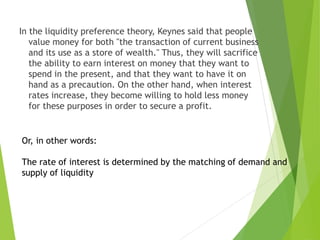 In the liquidity preference theory, Keynes said that people
value money for both "the transaction of current business
and its use as a store of wealth." Thus, they will sacrifice
the ability to earn interest on money that they want to
spend in the present, and that they want to have it on
hand as a precaution. On the other hand, when interest
rates increase, they become willing to hold less money
for these purposes in order to secure a profit.
Or, in other words:
The rate of interest is determined by the matching of demand and
supply of liquidity
 