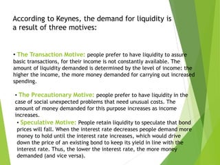 • The Transaction Motive: people prefer to have liquidity to assure
basic transactions, for their income is not constantly available. The
amount of liquidity demanded is determined by the level of income: the
higher the income, the more money demanded for carrying out increased
spending.
According to Keynes, the demand for liquidity is
a result of three motives:
• The Precautionary Motive: people prefer to have liquidity in the
case of social unexpected problems that need unusual costs. The
amount of money demanded for this purpose increases as income
increases.
• Speculative Motive: People retain liquidity to speculate that bond
prices will fall. When the interest rate decreases people demand more
money to hold until the interest rate increases, which would drive
down the price of an existing bond to keep its yield in line with the
interest rate. Thus, the lower the interest rate, the more money
demanded (and vice versa).
 