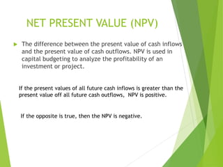 NET PRESENT VALUE (NPV)
 The difference between the present value of cash inflows
and the present value of cash outflows. NPV is used in
capital budgeting to analyze the profitability of an
investment or project.
If the present values of all future cash inflows is greater than the
present value off all future cash outflows, NPV is positive.
If the opposite is true, then the NPV is negative.
 