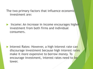 The two primary factors that influence economic
investment are:
 Income: An increase in income encourages higher
investment from both firms and individual
consumers.
 Interest Rates: However, a high interest rate can
discourage investment because high interest rates
make it more expensive to borrow money. To
encourage investment, interest rates need to be
lower.
 