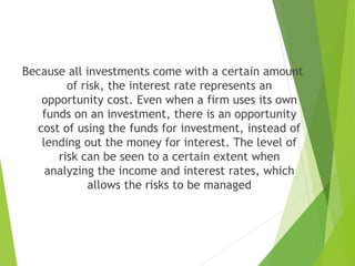 Because all investments come with a certain amount
of risk, the interest rate represents an
opportunity cost. Even when a firm uses its own
funds on an investment, there is an opportunity
cost of using the funds for investment, instead of
lending out the money for interest. The level of
risk can be seen to a certain extent when
analyzing the income and interest rates, which
allows the risks to be managed
 