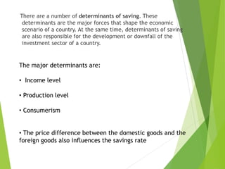 There are a number of determinants of saving. These
determinants are the major forces that shape the economic
scenario of a country. At the same time, determinants of saving
are also responsible for the development or downfall of the
investment sector of a country.
The major determinants are:
• Income level
• Production level
• Consumerism
• The price difference between the domestic goods and the
foreign goods also influences the savings rate
 