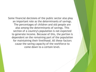 Some financial decisions of the public sector also play
an important role as the determinants of savings.
The percentages of children and old people are
also among the determinants of savings. This
section of a country's population is not expected
to generate income. Because of this, the portion is
dependent on the remaining part of the population
for maintaining their livelihood. All these factors
cause the saving capacity of the workforce to
come down to a certain level.
 