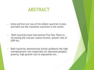 ABSTRACT
 India and Iran are two of the oldest countries in Asia
and both are the transition countries in the world.
 Both countries have had several Five-Year Plans to
increasing the real per capita income, growth rate of
GDP etc.
 Both countries demonstrate similar problems like high
unemployment rate (especially for educated people),
poverty, high growth rate of population etc.
 