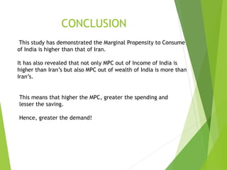 CONCLUSION
This study has demonstrated the Marginal Propensity to Consume
of India is higher than that of Iran.
It has also revealed that not only MPC out of Income of India is
higher than Iran’s but also MPC out of wealth of India is more than
Iran’s.
This means that higher the MPC, greater the spending and
lesser the saving.
Hence, greater the demand!
 