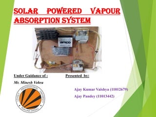 SOLAR POWERED VAPOUR
ABSORPTION SYSTEM
Under Guidance of : Presented by:
Mr. Minesh Vohra
Ajay Kumar Vaishya (11012679)
Ajay Pandey (11013442)
 