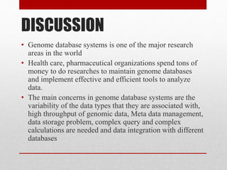 • Genome database systems is one of the major research
areas in the world
• Health care, pharmaceutical organizations spend tons of
money to do researches to maintain genome databases
and implement effective and efficient tools to analyze
data.
• The main concerns in genome database systems are the
variability of the data types that they are associated with,
high throughput of genomic data, Meta data management,
data storage problem, complex query and complex
calculations are needed and data integration with different
databases
DISCUSSION
 
