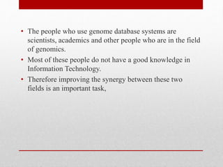 • The people who use genome database systems are
scientists, academics and other people who are in the field
of genomics.
• Most of these people do not have a good knowledge in
Information Technology.
• Therefore improving the synergy between these two
fields is an important task,
 