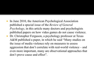  In June 2010, the American Psychological Association
published a special issue of the Review of General
Psychology, in this article many doctors and psychologists
published papers on how video games do not cause violence.
 Dr. Christopher Ferguson, a psychology professor at Texas
A&M published a paper, in which he said “Many studies on
the issue of media violence rely on measures to assess
aggression that don’t correlate with real-world violence – and
even more important, many are observational approaches that
don’t prove cause and effect”.
 
