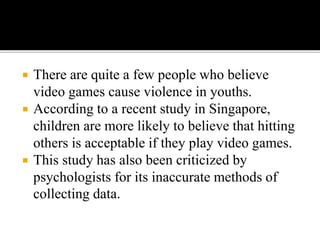  There are quite a few people who believe
video games cause violence in youths.
 According to a recent study in Singapore,
children are more likely to believe that hitting
others is acceptable if they play video games.
 This study has also been criticized by
psychologists for its inaccurate methods of
collecting data.
 