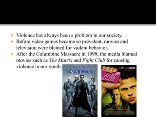  Violence has always been a problem in our society.
 Before video games became so prevalent, movies and
television were blamed for violent behavior.
 After the Columbine Massacre in 1999, the media blamed
movies such as The Matrix and Fight Club for causing
violence in our youth.
 