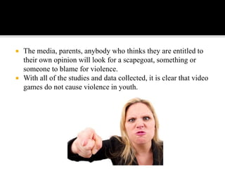  The media, parents, anybody who thinks they are entitled to
their own opinion will look for a scapegoat, something or
someone to blame for violence.
 With all of the studies and data collected, it is clear that video
games do not cause violence in youth.
 