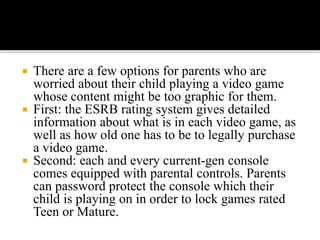  There are a few options for parents who are
worried about their child playing a video game
whose content might be too graphic for them.
 First: the ESRB rating system gives detailed
information about what is in each video game, as
well as how old one has to be to legally purchase
a video game.
 Second: each and every current-gen console
comes equipped with parental controls. Parents
can password protect the console which their
child is playing on in order to lock games rated
Teen or Mature.
 