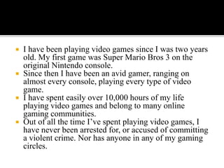  I have been playing video games since I was two years
old. My first game was Super Mario Bros 3 on the
original Nintendo console.
 Since then I have been an avid gamer, ranging on
almost every console, playing every type of video
game.
 I have spent easily over 10,000 hours of my life
playing video games and belong to many online
gaming communities.
 Out of all the time I’ve spent playing video games, I
have never been arrested for, or accused of committing
a violent crime. Nor has anyone in any of my gaming
circles.
 