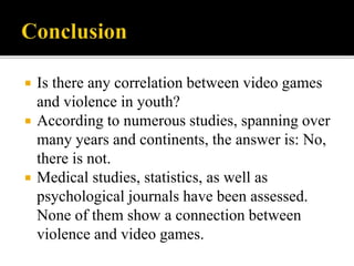  Is there any correlation between video games
and violence in youth?
 According to numerous studies, spanning over
many years and continents, the answer is: No,
there is not.
 Medical studies, statistics, as well as
psychological journals have been assessed.
None of them show a connection between
violence and video games.
 