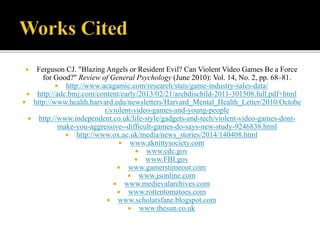  Ferguson CJ. "Blazing Angels or Resident Evil? Can Violent Video Games Be a Force
for Good?" Review of General Psychology (June 2010): Vol. 14, No. 2, pp. 68–81.
 http://www.acagamic.com/research/stats/game-industry-sales-data/
 http://adc.bmj.com/content/early/2013/02/21/archdischild-2011-301508.full.pdf+html
 http://www.health.harvard.edu/newsletters/Harvard_Mental_Health_Letter/2010/Octobe
r/violent-video-games-and-young-people
 http://www.independent.co.uk/life-style/gadgets-and-tech/violent-video-games-dont-
make-you-aggressive--difficult-games-do-says-new-study-9246838.html
 http://www.ox.ac.uk/media/news_stories/2014/140408.html
 www.aknittysociety.com
 www.cdc.gov
 www.FBI.gov
 www.gamerstimeout.com
 www.jsonline.com
 www.medievalarchives.com
 www.rottentomatoes.com
 www.scholarsfane.blogspot.com
 www.thesun.co.uk
 