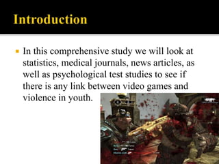  In this comprehensive study we will look at
statistics, medical journals, news articles, as
well as psychological test studies to see if
there is any link between video games and
violence in youth.
 